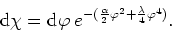 \begin{displaymath}
{\rm d}\chi={\rm d}\varphi\:
e^{-(\frac{\alpha}{2}\varphi^{2}+\frac{\lambda}{4}\varphi^{4})}.
\end{displaymath}