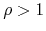 $\rho>1$